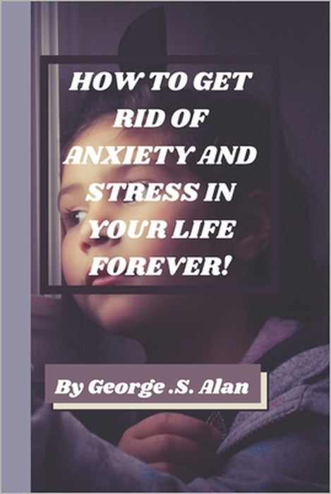 How to Get Rid of Anxiety and Stress in Your Life Forever!: Management of Stress by George S. Alan