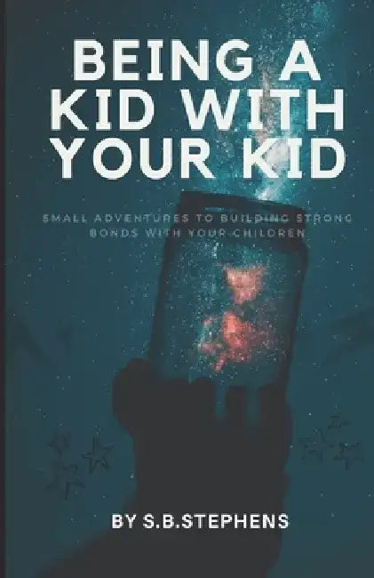 Being a Kid with Your Kid: Small Adventures to Building Strong Bonds with Your Children by S. B. Stephens