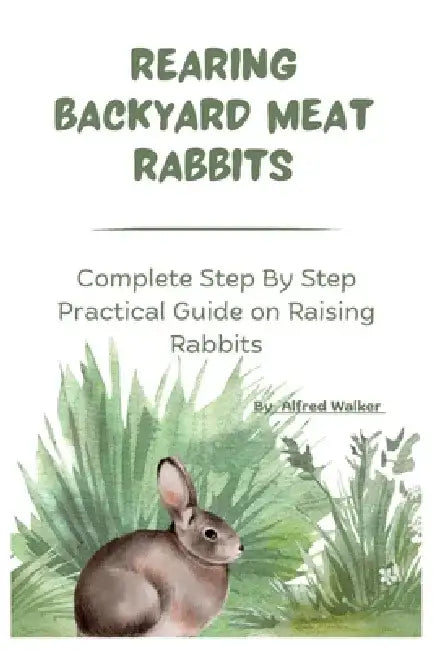 Rearing Backyard Meat Rabbits: Complete Step By Step Practical Guide on Raising Rabbits by Alfred Walker
