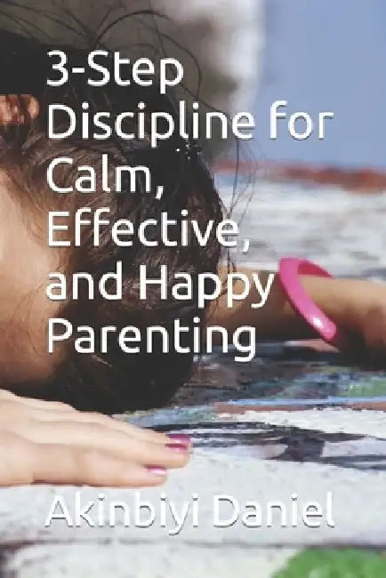 3-Step Discipline for Calm, Effective, and Happy Parenting by Akinbiyi Daniel