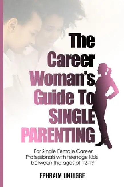 The Career Woman's Guide to SINGLE PARENTING: For Single Female Career Professionals with teenage kids between the ages of 12 -19 by Ephraim Unuigbe