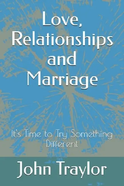 Love, Relationships and Marriage: It's Time to Try Something Different by John Traylor