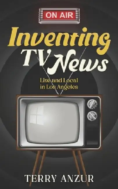 Inventing TV News. Live and Local in Los Angeles. by Terry Anzur