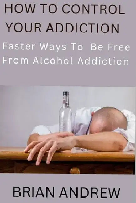 How To Control Your Addiction: Faster Ways To Be Free From Alcohol Addiction by Brian Andrew