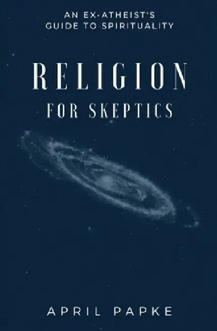 Religion for Skeptics: An Ex-Atheist's Guide to Spirituality by April Papke