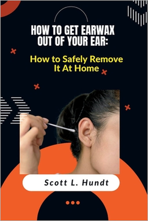 How to Get Earwax Out of Your Ear: How to Safely Remove It At Home by Scott L. Hundt