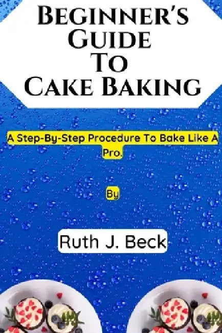 Beginner's Guide To Cake Baking: A Step-By-Step Procedure To Bake Like A Pro. by Ruth J. Beck