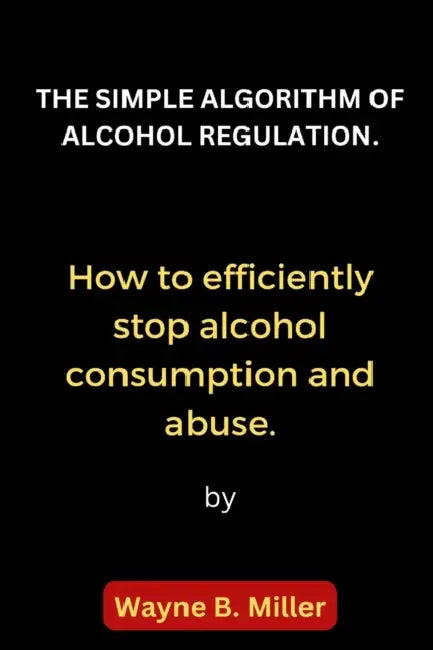 The Simple Algorithm of Alcohol Regulation.: How to efficiently stop alcohol consumption and abuse. by Wayne B. Miller