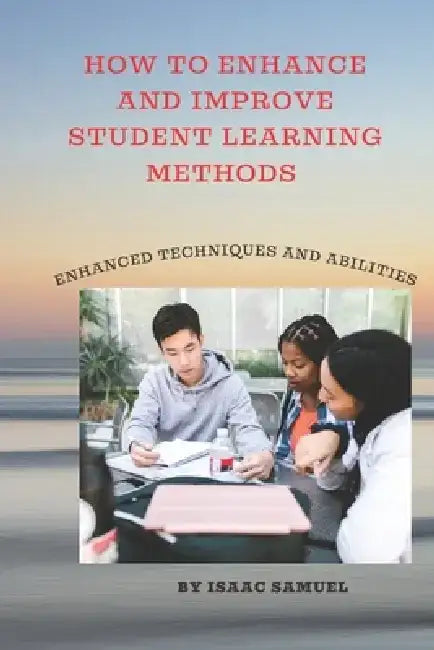 How to Enhance and Improve Student Learning Methods: Enhanced techniques and abilities by Isaac Samuel