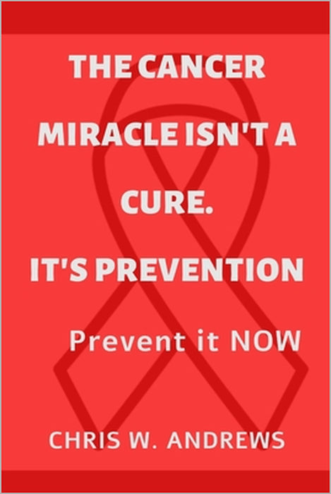 The Cancer Miracle isn't a Cure. It's Prevention: Prevent it Now by Chris W. Andrews