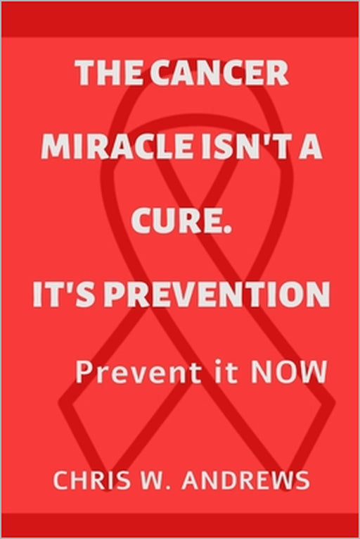 The Cancer Miracle isn't a Cure. It's Prevention: Prevent it Now by Chris W. Andrews