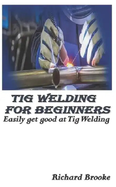 TIG Welding for Beginners: Easily get good at Tig Welding by Richard Brooke