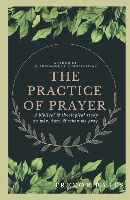 The Practice of Prayer: A Biblical & Theological Study on Why, How, & When We Pray by Trevor Bates