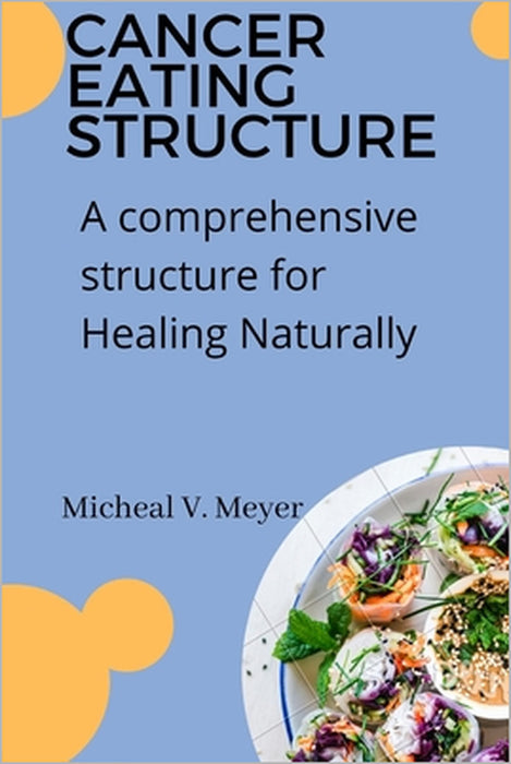 Cancer Eating Structure: A comprehensive structure for Healing Naturally by Micheal V. Meyer