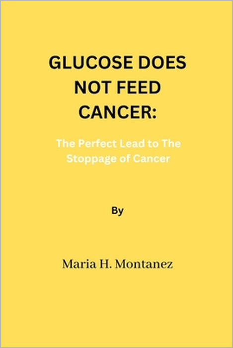 Glucose Does Not Feed Cancer: The Perfect Lead to The Stoppage of Cancer by Maria H. Montanez