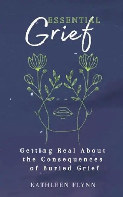 Essential Grief: Getting Real about the Consequences of Buried Grief by Kathleen Flynn