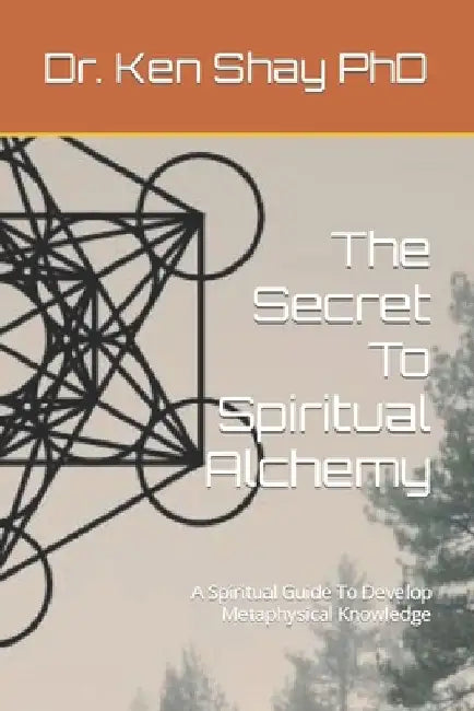 The Secret To Spiritual Alchemy: A Spiritual Guide To Develop Metaphysical Knowledge by Ken Shay