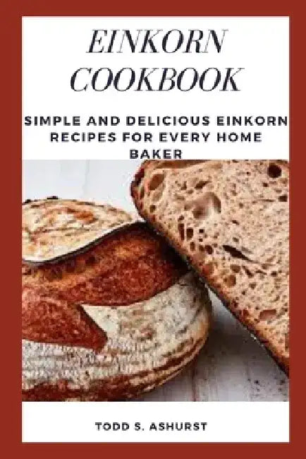 Einkorn Cookbook: Simple and Delicious Einkorn Recipes for Every Home Baker by Todd S. Ashurst