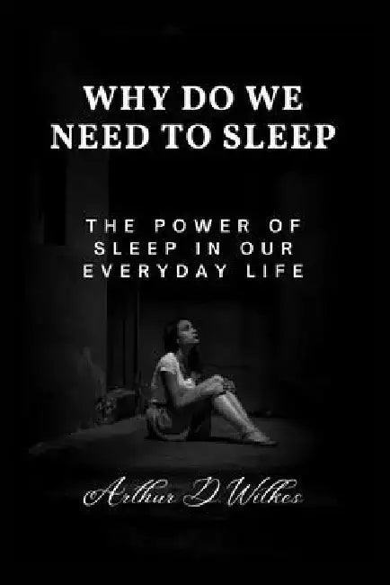 Why Do We Need To Sleep: The Power of Sleep in our Everyday Life by Arthur D. Wilkes