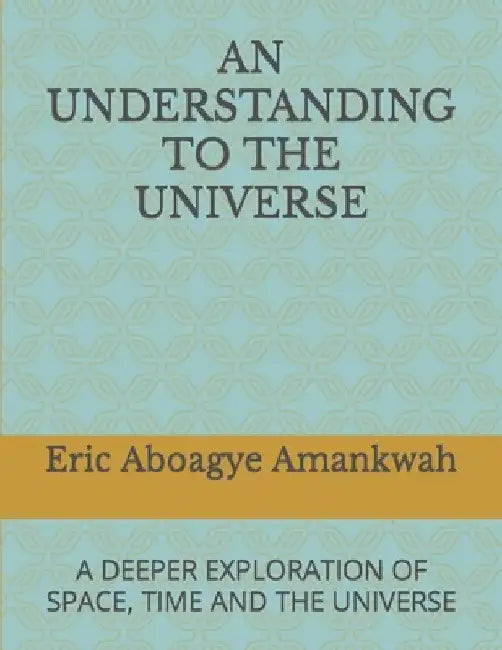 An Understanding to the Universe: A Deeper Exploration of Space, Time and the Universe by Eric Aboagye Amankwah