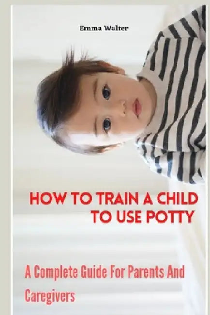 How To Train A Child To Use Potty: A Complete Guide For Parents And Caregivers by Emma Walter