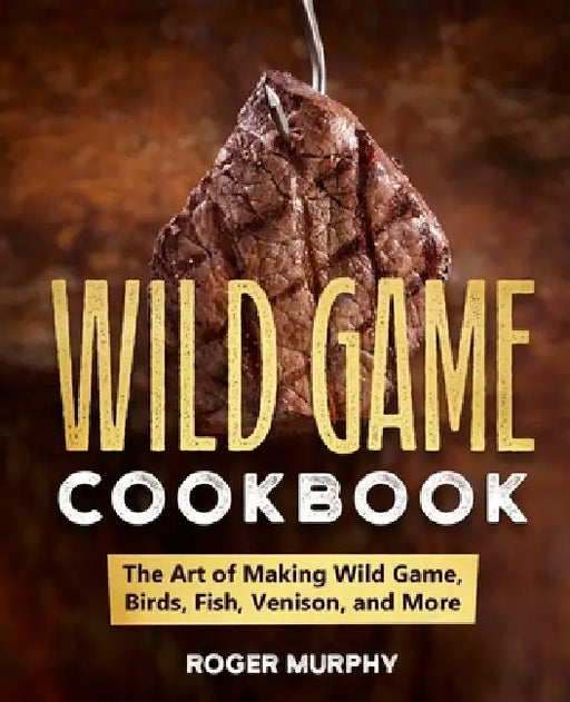 The Wild Game Cookbook: The Art of Making Wild Game, Birds, Fish, Venison, and More by Roger Murphy
