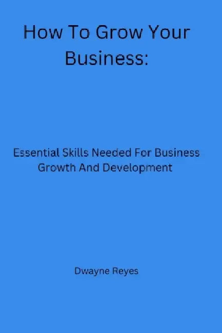 How To Grow Your Business: Essential Skills Needed For Business Growth And Development by Dwayne Reyes