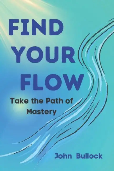 Find Your FLOW: Take the Path of Mastery by John Bullock