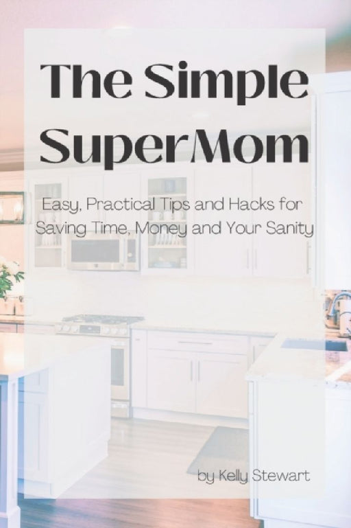 The Simple SuperMom - Easy, Practical Tips and Hacks for Saving Time, Money, and Your Sanity by Kelly Stewart