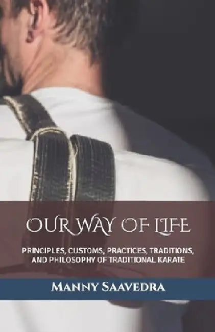 Our Way of Life: Principles, Customs, Practices, Traditions, and Philosophy of Traditional Karate by Manny Saavedra