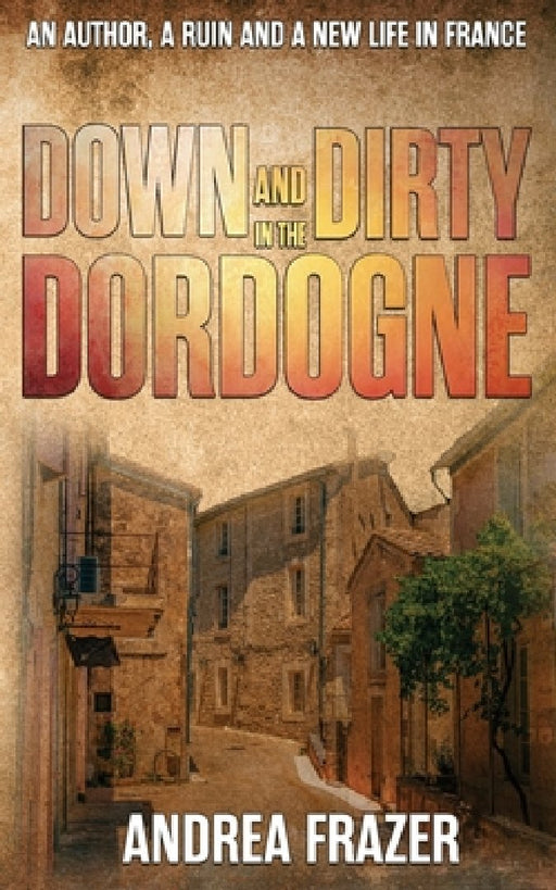 Down and Dirty in the Dordogne: An author, a ruin and a new life in France ... by Andrea Frazer