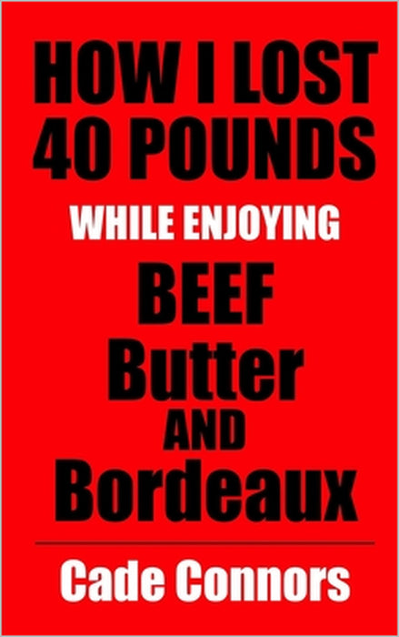 How I Lost 40 Pounds While Enjoying Beef, Butter, and Bordeaux: And How You Can, Too by Cade Connors