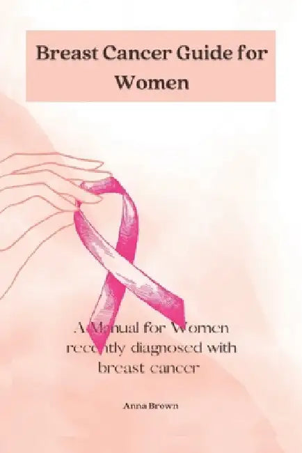 Breast Cancer guide for Women: A manual for Women with recently diagnosed Breast cancer by Anna Brown