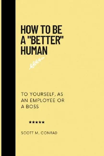 How To Be A "Better" Human: To Yourself, As An Employee Or A Boss. by Scott M. Conrad