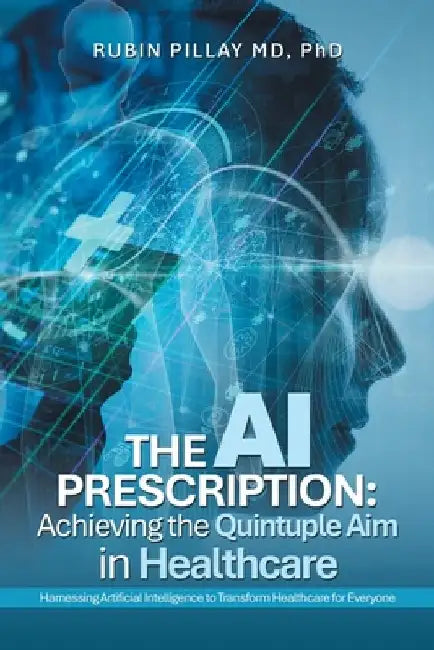 The AI Prescription: Achieving the Quintuple Aim in Health Care: Harnessing Artificial Intelligence to Transform Healthcare for Everyone by Rubin Pillay