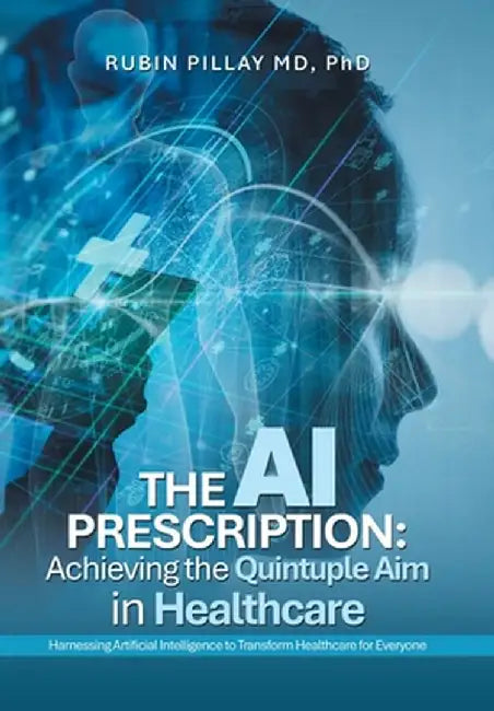 The AI Prescription: Achieving the Quintuple Aim in Health Care: Harnessing Artificial Intelligence to Transform Healthcare for Everyone by Rubin Pillay