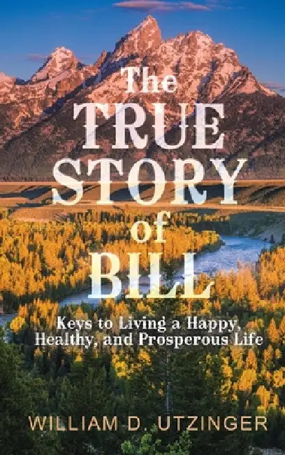 The True Story of Bill: Keys to Living a Happy, Healthy, and Prosperous Life by William D. Utzinger