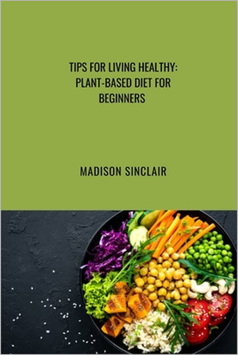 Tips on Healthy Living: Plant Based Diet for Beginners by Madison Sinclair