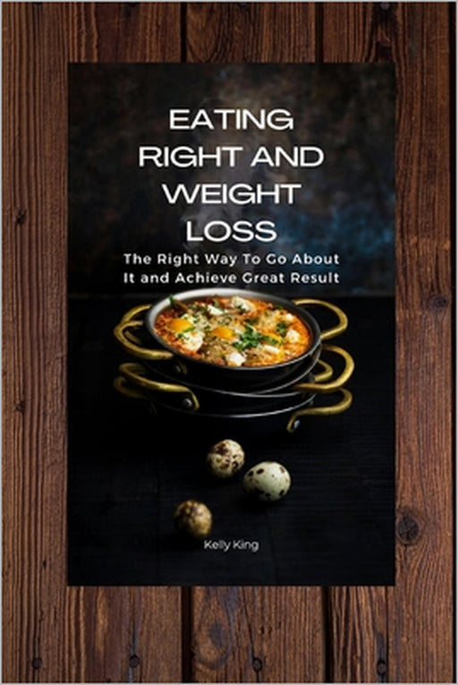 Eating Right and Weight Loss: The Right Way To Go About It and Achieve Great Result by Kelly King