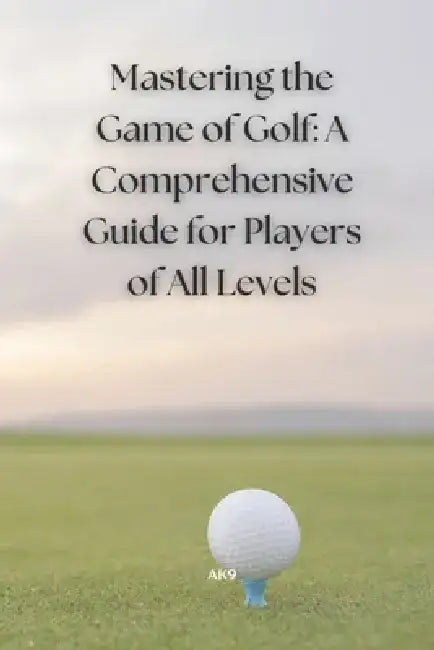 Mastering the Game of Golf: A Comprehensive Guide for Players of All Levels by Ak 9