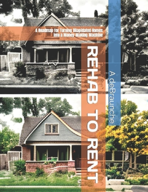 Rehab to Rent: A Roadmap for Turning Dilapidated Homes into a Money-Making Machine by A. Debraunche