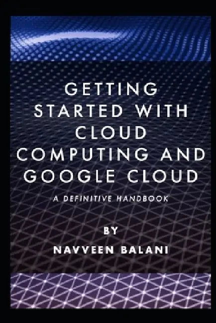 Getting started with Cloud Computing and Google Cloud: A Definitive Handbook by Navveen Balani