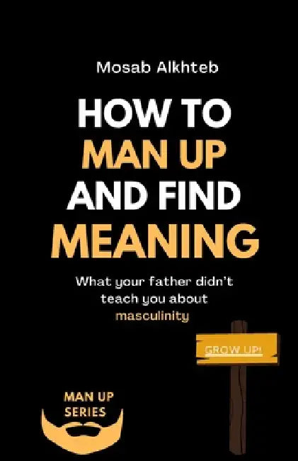 How To Man Up And Find Meaning: What Your Father Didn't Teach You About Masculinity by Mosab Alkhteb