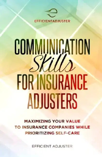 Communication Skills for Insurance Adjusters: Maximizing Your Value to Insurance Companies While Prioritizing Self Care by Efficient Adjuster