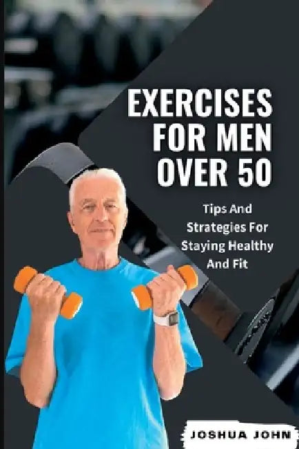 Exercises for Men Over 50: Tips And Strategies For Staying Healthy And Fit by Joshua John