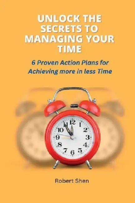 Unlock the Secrets to Managing Your Time: 6 Proven Action Plans for Achieving More in Less Time by Robert Shen