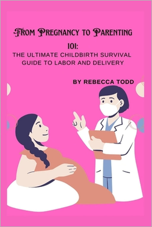 From Pregnancy to Parenting 101: The ultimate childbirth survival guide to labor and delivery by Rebecca Todd