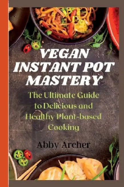 Vegan Instant Pot Mastery: The Ultimate Guide to Delicious and Healthy Plant-based Cooking by Abby Archer