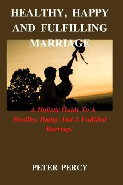 Healthy, Happy and Fulfilling Marriage: A Holistic Guide To A Healthy, Happy And Fulfilling Marriage by Peter Percy