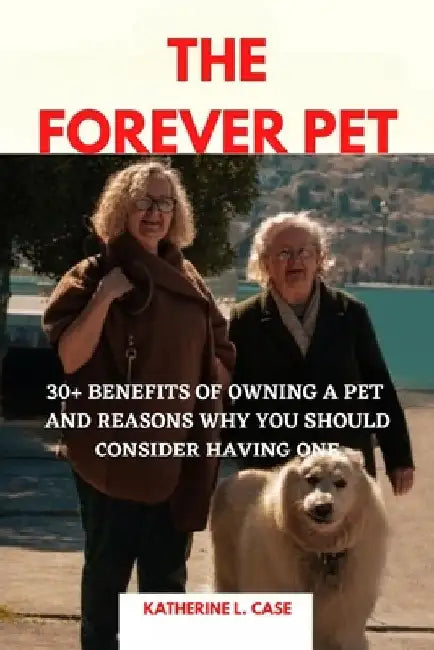The Forever Pet: 30+ Benefits of Owning A Pet and Reasons Why You Should Consider Having One by Katherine L. Case